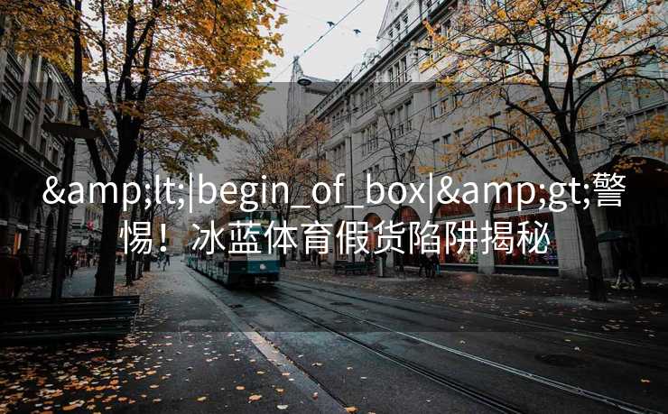&lt;|begin_of_box|&gt;警惕！冰蓝体育假货陷阱揭秘