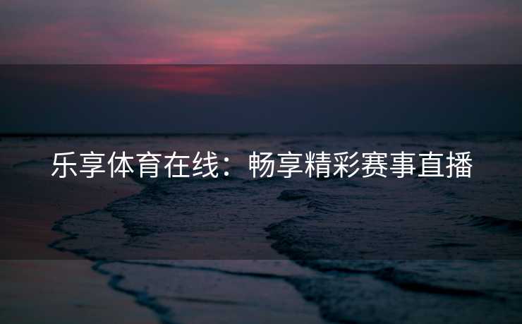 乐享体育在线：畅享精彩赛事直播