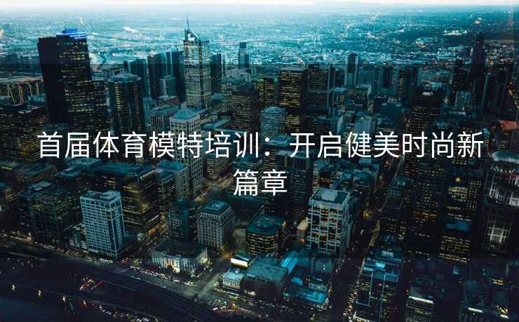 首届体育模特培训：开启健美时尚新篇章
