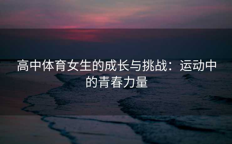 高中体育女生的成长与挑战：运动中的青春力量