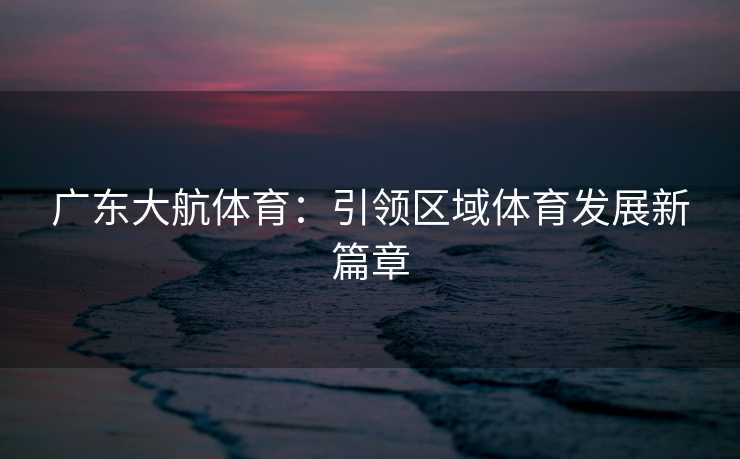 广东大航体育：引领区域体育发展新篇章