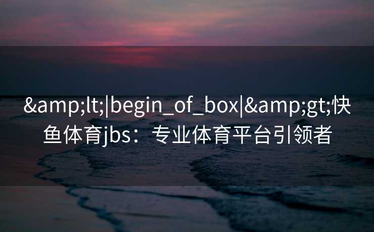 &lt;|begin_of_box|&gt;快鱼体育jbs：专业体育平台引领者