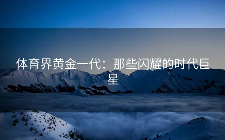 体育界黄金一代：那些闪耀的时代巨星