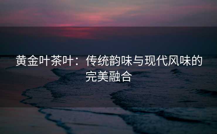 黄金叶茶叶：传统韵味与现代风味的完美融合