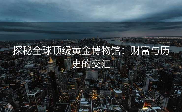 探秘全球顶级黄金博物馆：财富与历史的交汇