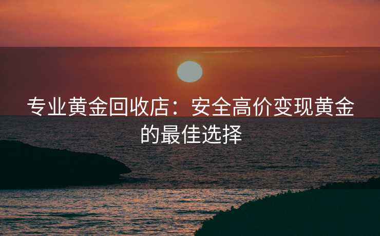 专业黄金回收店：安全高价变现黄金的最佳选择