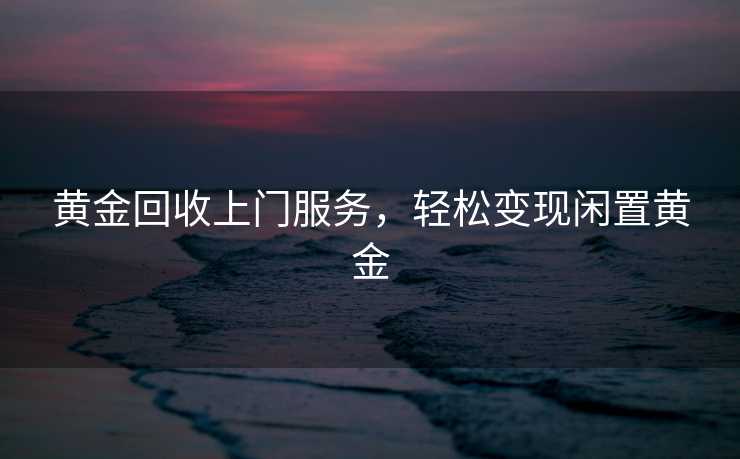 黄金回收上门服务，轻松变现闲置黄金