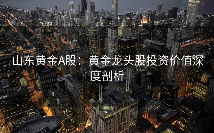 山东黄金A股：黄金龙头股投资价值深度剖析