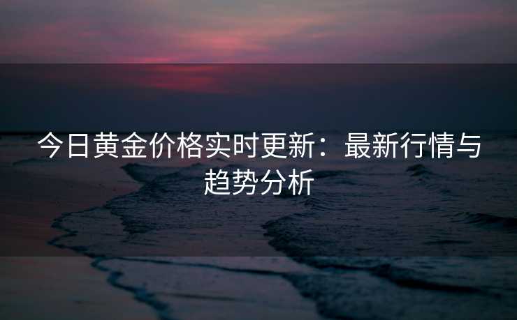 今日黄金价格实时更新：最新行情与趋势分析