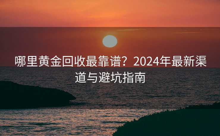 哪里黄金回收最靠谱？2024年最新渠道与避坑指南