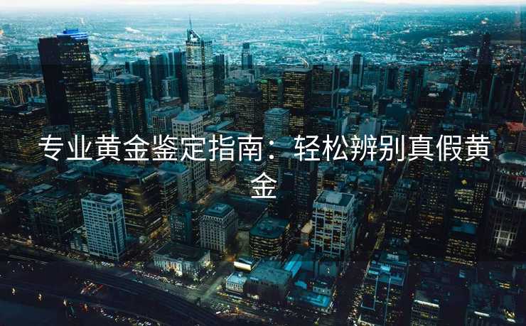专业黄金鉴定指南：轻松辨别真假黄金