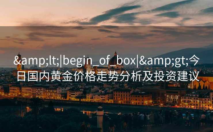 &lt;|begin_of_box|&gt;今日国内黄金价格走势分析及投资建议