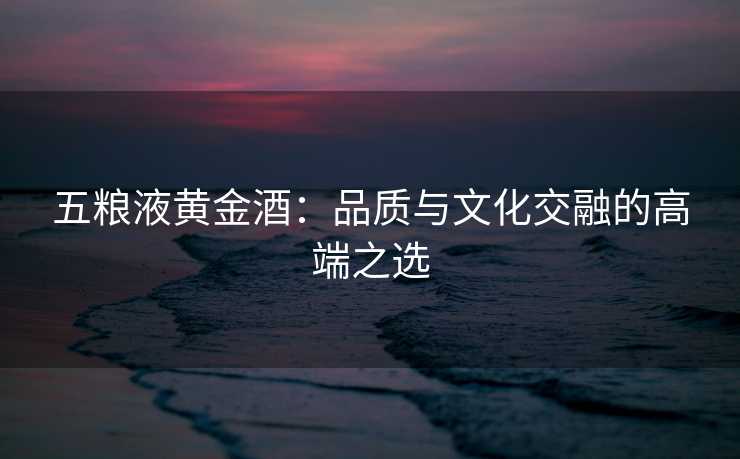 五粮液黄金酒：品质与文化交融的高端之选