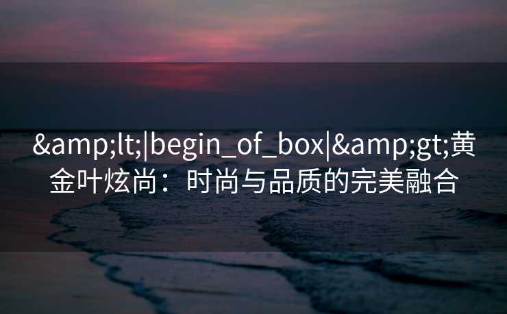 &lt;|begin_of_box|&gt;黄金叶炫尚：时尚与品质的完美融合