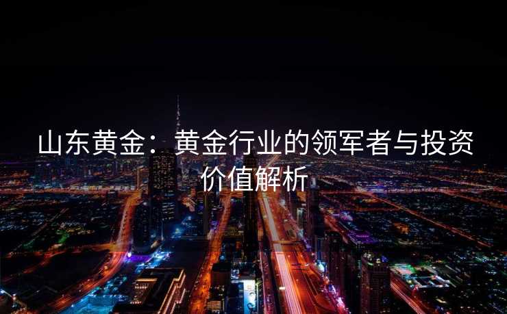 山东黄金:黄金行业的领军者与投资价值解析 山东黄金:黄金行业的领军者与投资价值解析
