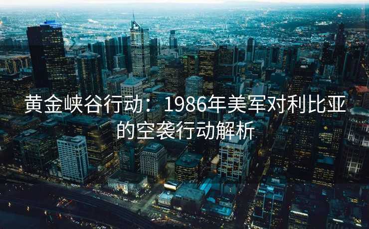 黄金峡谷行动：1986年美军对利比亚的空袭行动解析