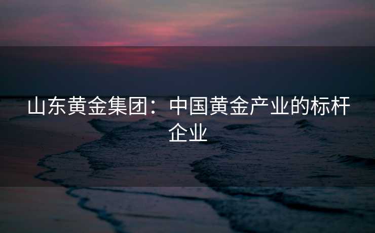 山东黄金集团：中国黄金产业的标杆企业