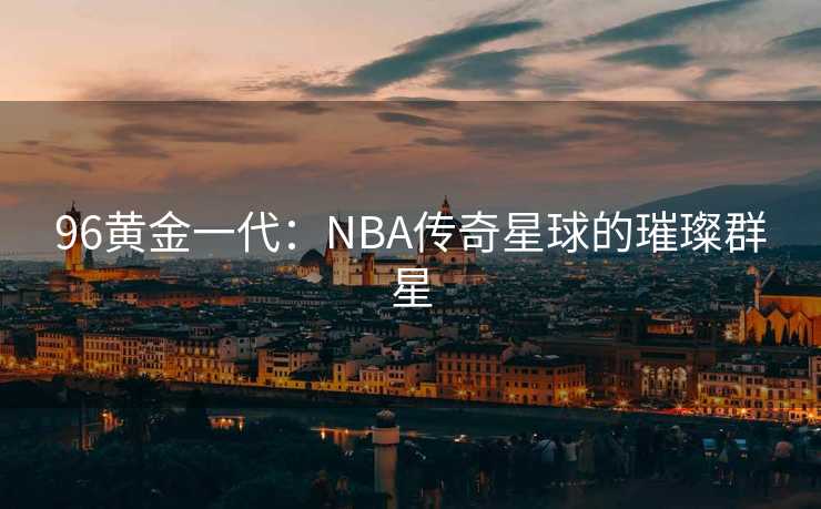 96黄金一代：NBA传奇星球的璀璨群星
