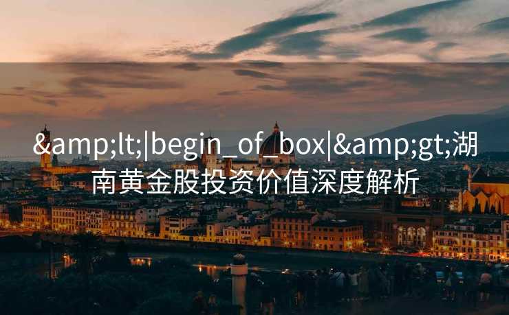 &lt;|begin_of_box|&gt;湖南黄金股投资价值深度解析