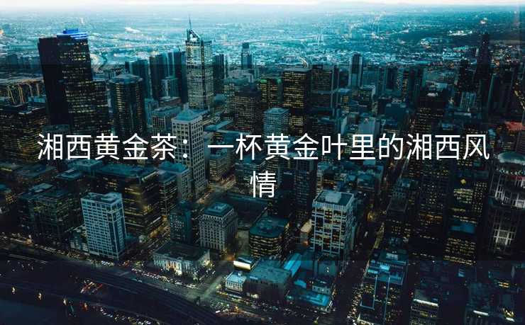 湘西黄金茶:一杯黄金叶里的湘西风情 湘西黄金茶:一杯黄金叶里的湘西风情