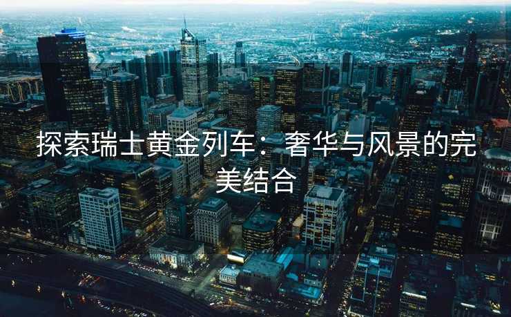 探索瑞士黄金列车：奢华与风景的完美结合