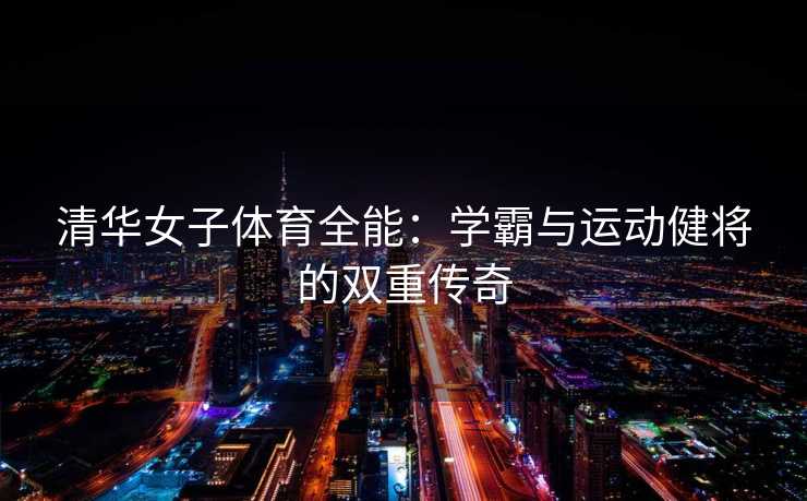 清华女子体育全能:学霸与运动健将的双重传奇 清华女子体育全能:学霸与运动健将的双重传奇