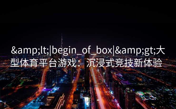 &lt;|begin_of_box|&gt;大型体育平台游戏：沉浸式竞技新体验  