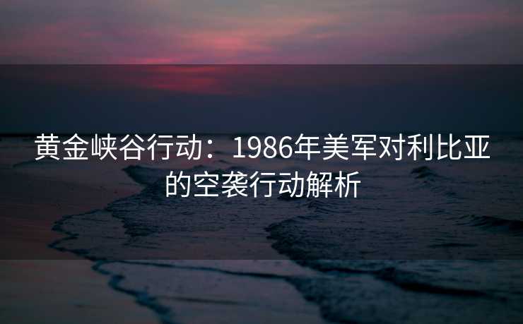 黄金峡谷行动：1986年美军对利比亚的空袭行动解析