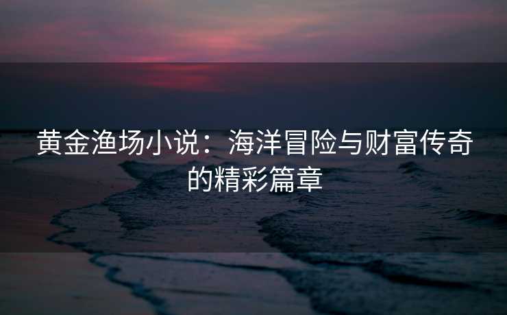 黄金渔场小说:海洋冒险与财富传奇的精彩篇章 黄金渔场小说:海洋冒险与财富传奇的精彩篇章