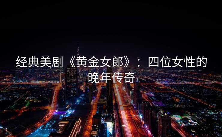 经典美剧《黄金女郎》:四位女性的晚年传奇 经典美剧《黄金女郎》:四位女性的晚年传奇