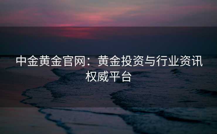 中金黄金官网:黄金投资与行业资讯权威平台 中金黄金官网:黄金投资与行业资讯权威平台
