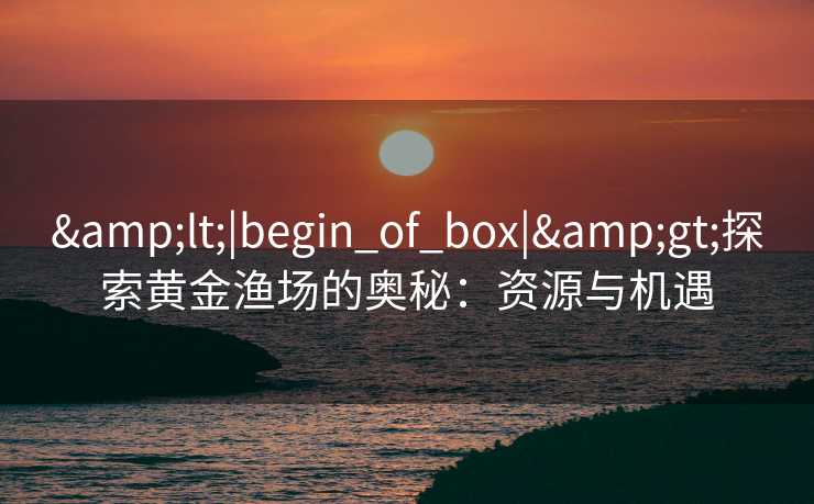 &lt;|begin_of_box|&gt;探索黄金渔场的奥秘：资源与机遇