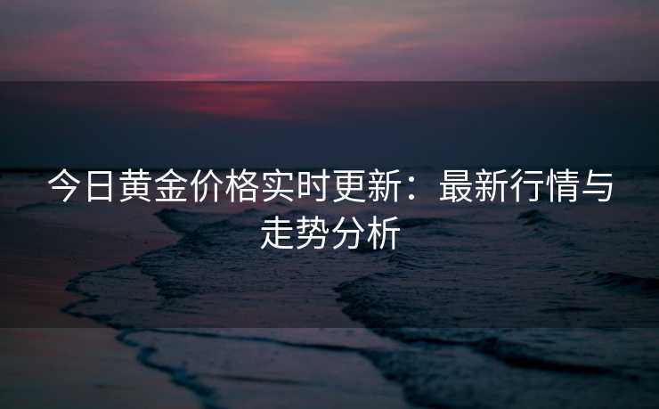 今日黄金价格实时更新:最新行情与走势分析 今日黄金价格实时更新:最新行情与走势分析