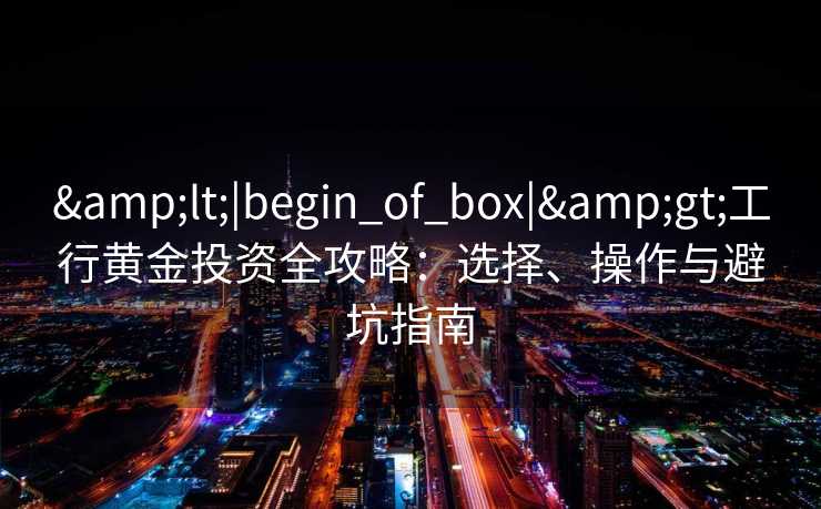 &lt;|begin_of_box|&gt;工行黄金投资全攻略：选择、操作与避坑指南