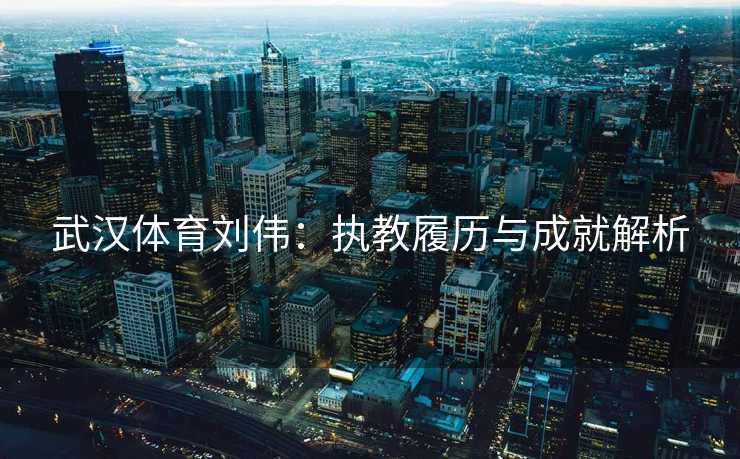 武汉体育刘伟：执教履历与成就解析