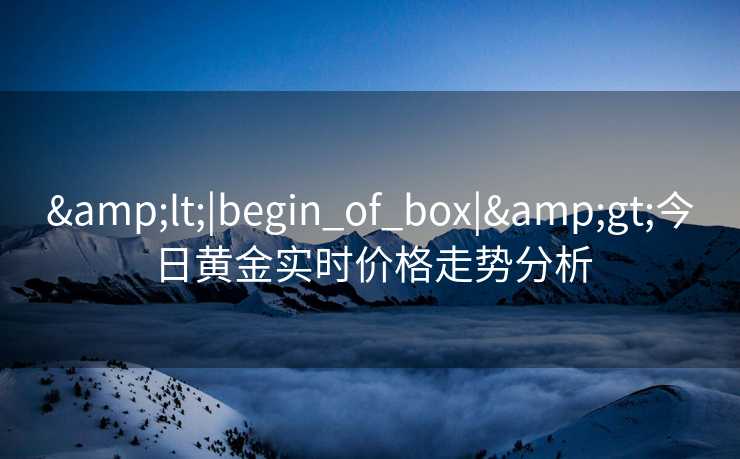 &lt;|begin_of_box|&gt;今日黄金实时价格走势分析