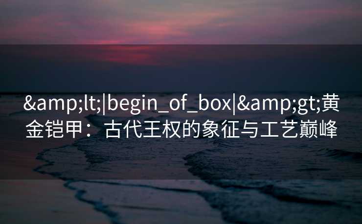 &lt;|begin_of_box|&gt;黄金铠甲：古代王权的象征与工艺巅峰