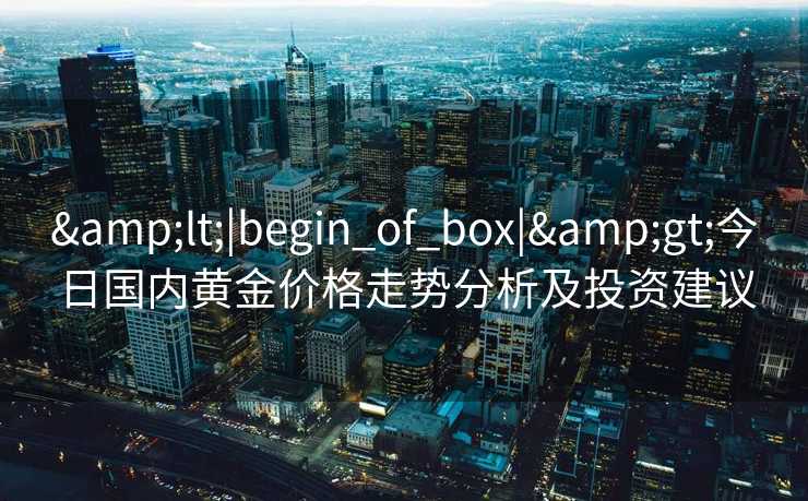 &lt;|begin_of_box|&gt;今日国内黄金价格走势分析及投资建议