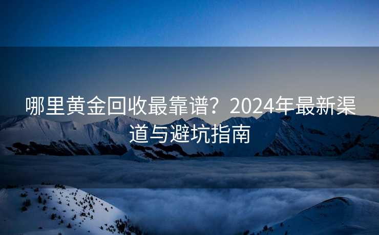 哪里黄金回收最靠谱?2024年最新渠道与避坑指南 哪里黄金回收最靠谱?2024年最新渠道与避坑指南