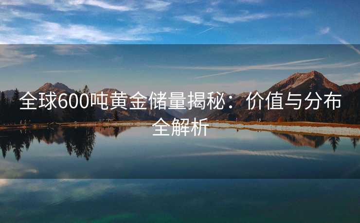 全球600吨黄金储量揭秘：价值与分布全解析