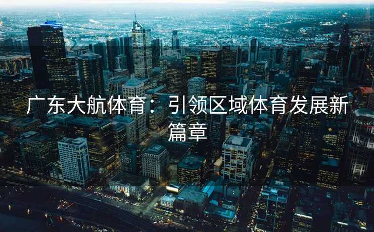 广东大航体育:引领区域体育发展新篇章 广东大航体育:引领区域体育发展新篇章