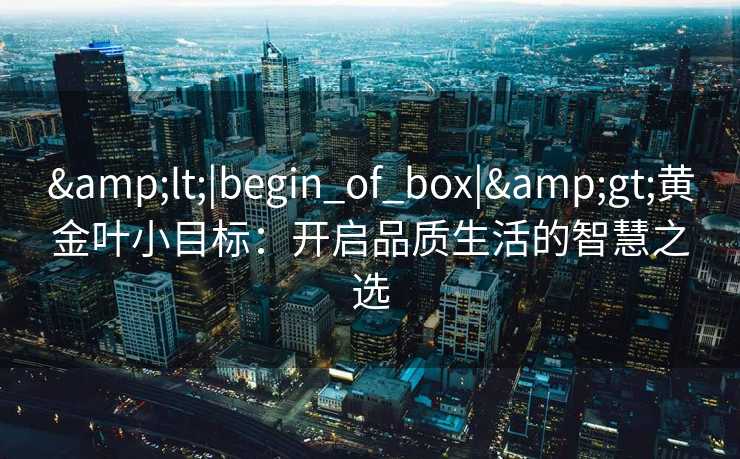 &lt;|begin_of_box|&gt;黄金叶小目标：开启品质生活的智慧之选