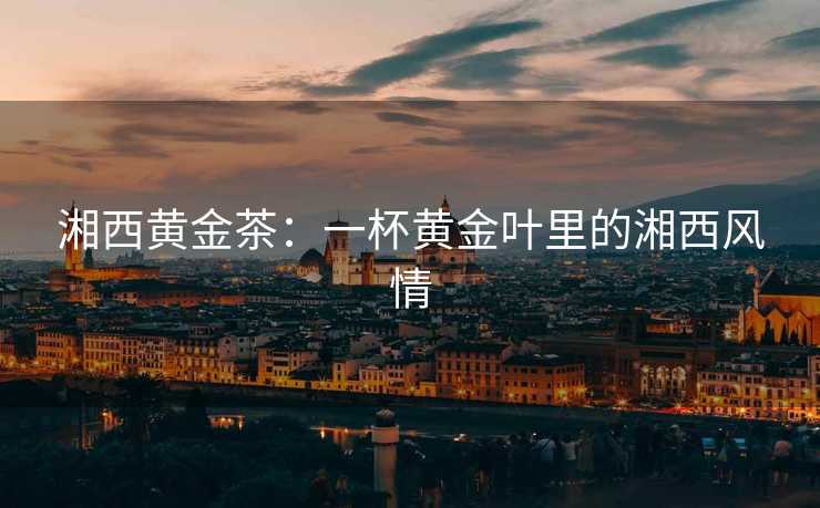 湘西黄金茶:一杯黄金叶里的湘西风情 湘西黄金茶:一杯黄金叶里的湘西风情