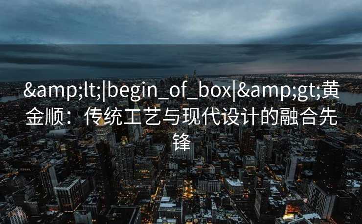 &lt;|begin_of_box|&gt;黄金顺：传统工艺与现代设计的融合先锋