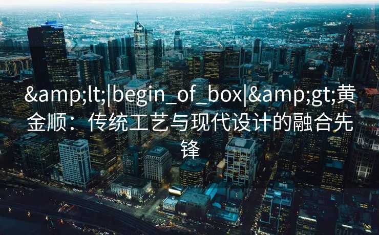 &lt;|begin_of_box|&gt;黄金顺：传统工艺与现代设计的融合先锋