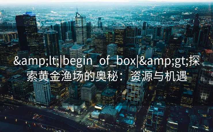 &lt;|begin_of_box|&gt;探索黄金渔场的奥秘：资源与机遇