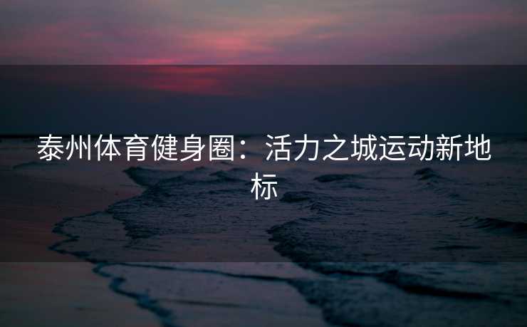 泰州体育健身圈：活力之城运动新地标