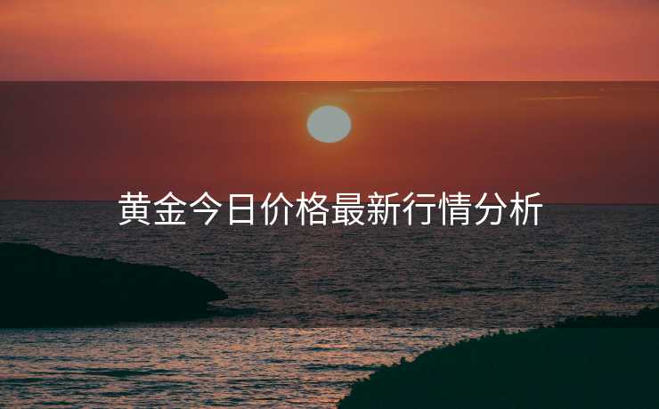 黄金今日价格最新行情分析 黄金今日价格最新行情分析