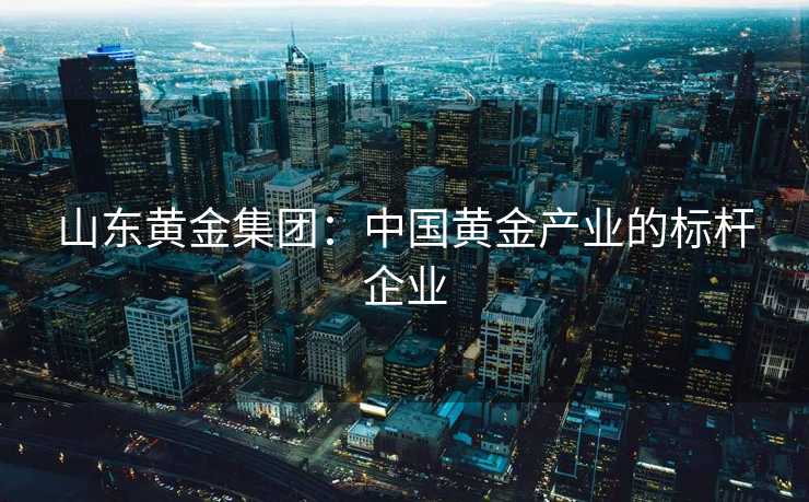 山东黄金集团：中国黄金产业的标杆企业