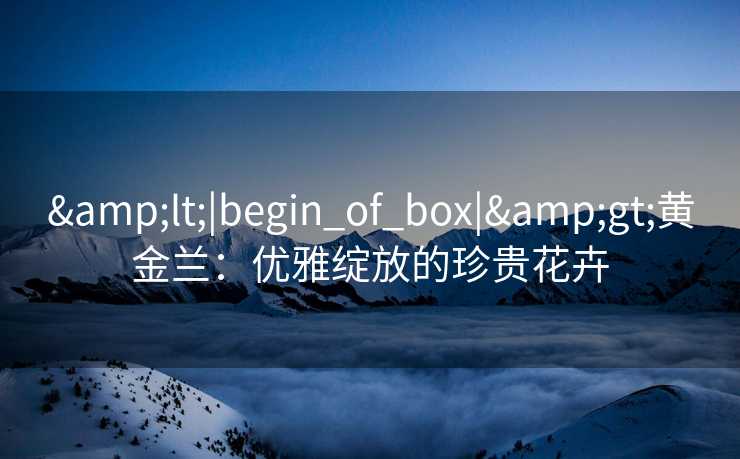 &lt;|begin_of_box|&gt;黄金兰：优雅绽放的珍贵花卉